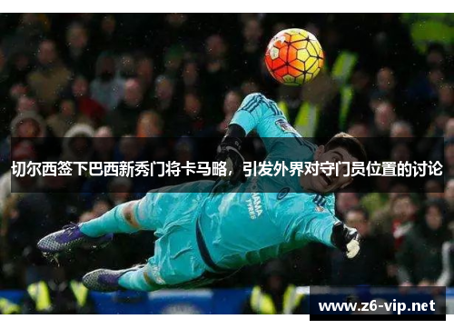 切尔西签下巴西新秀门将卡马略，引发外界对守门员位置的讨论