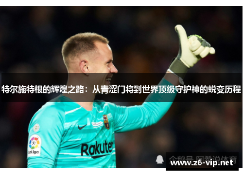 特尔施特根的辉煌之路：从青涩门将到世界顶级守护神的蜕变历程
